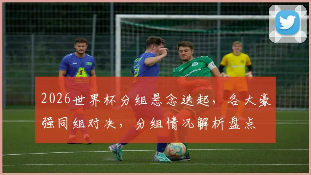 2026世界杯分组悬念迭起，各大豪强同组对决，分组情况解析盘点