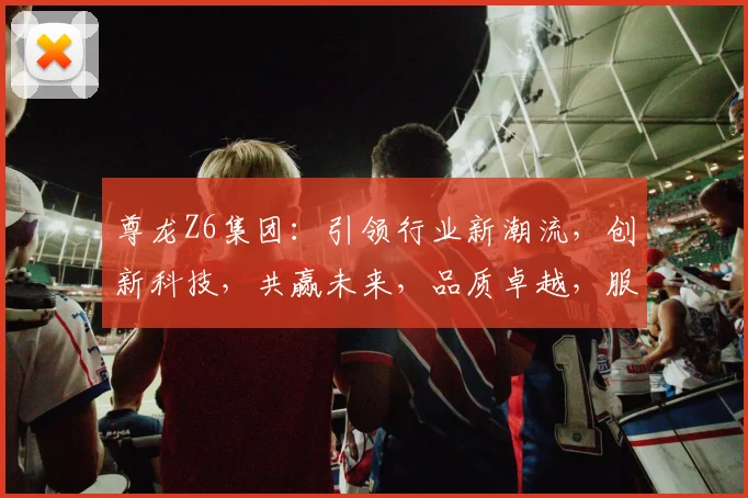 尊龙Z6集团：引领行业新潮流，创新科技，共赢未来，品质卓越，服务至上，值得信赖