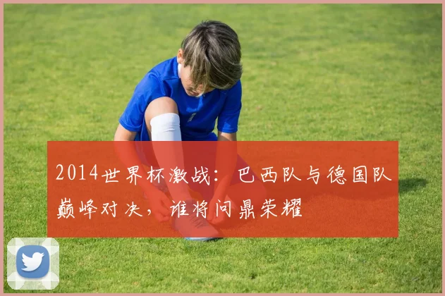 2014世界杯激战：巴西队与德国队巅峰对决，谁将问鼎荣耀