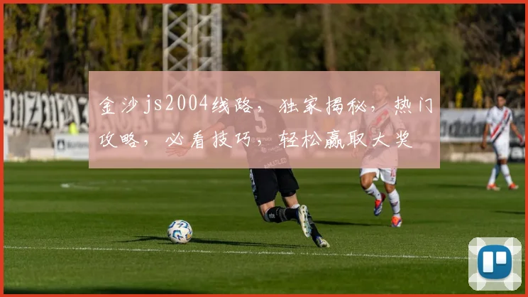 金沙js2004线路，独家揭秘，热门攻略，必看技巧，轻松赢取大奖