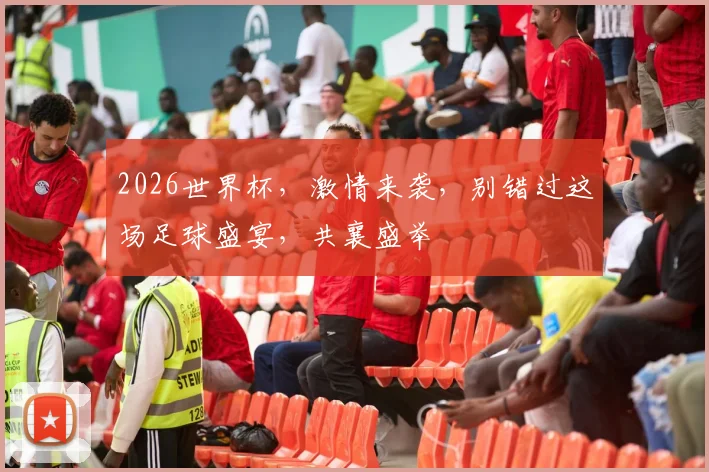 2026世界杯，激情来袭，别错过这场足球盛宴，共襄盛举