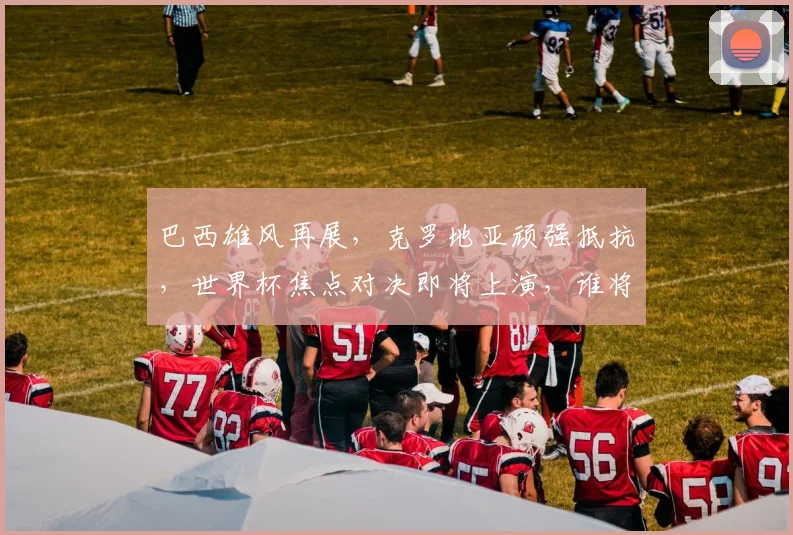 巴西雄风再展，克罗地亚顽强抵抗，世界杯焦点对决即将上演，谁将问鼎桂冠